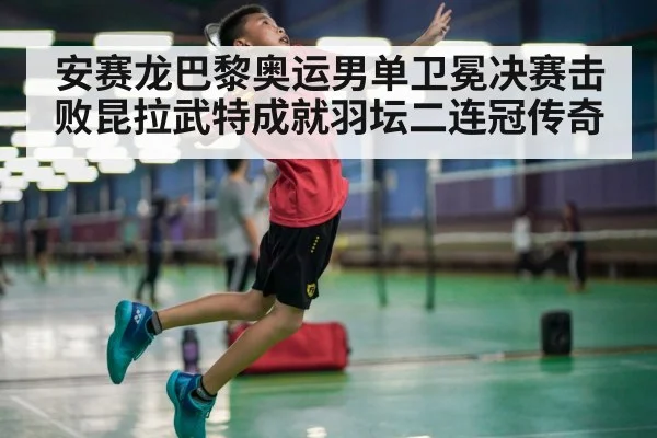 安赛龙巴黎奥运男单卫冕决赛击败昆拉武特成就羽坛二连冠传奇