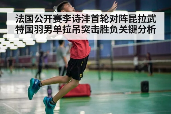 法国公开赛李诗沣首轮对阵昆拉武特国羽男单拉吊突击胜负关键分析
