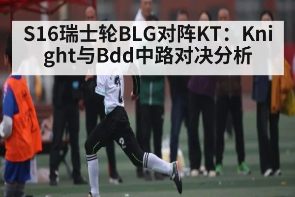 S16瑞士轮BLG对阵KT:Knight与Bdd中路对决分析