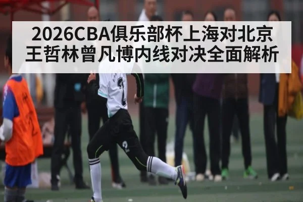 2026CBA俱乐部杯上海对北京王哲林曾凡博内线对决全面解析